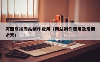 黄山河西高端网站制作费用（网站制作费用及后期运营）