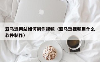 黄山亚马逊网站如何制作视频（亚马逊视频用什么软件制作）