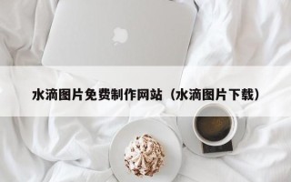 黄山水滴图片免费制作网站（水滴图片下载）